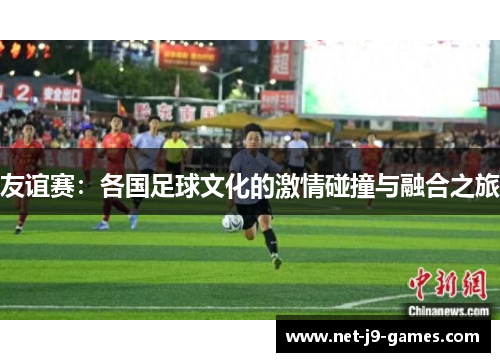 友谊赛：各国足球文化的激情碰撞与融合之旅
