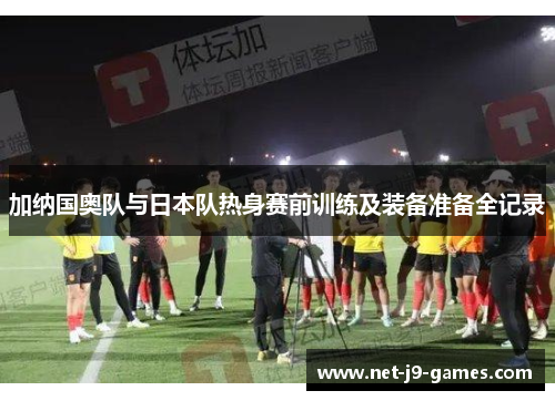 加纳国奥队与日本队热身赛前训练及装备准备全记录