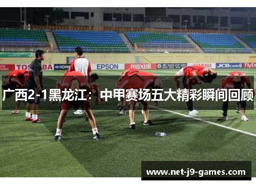 广西2-1黑龙江：中甲赛场五大精彩瞬间回顾
