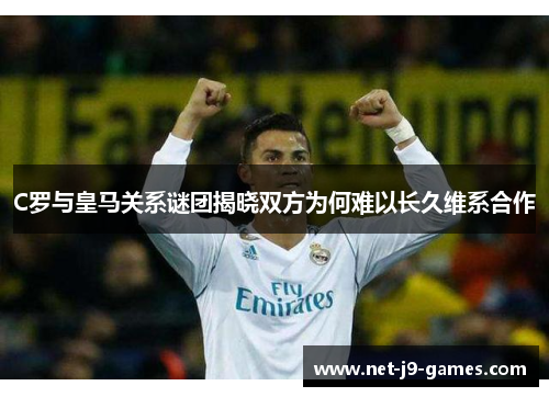 C罗与皇马关系谜团揭晓双方为何难以长久维系合作