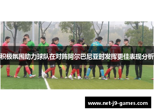 积极氛围助力球队在对阵阿尔巴尼亚时发挥更佳表现分析