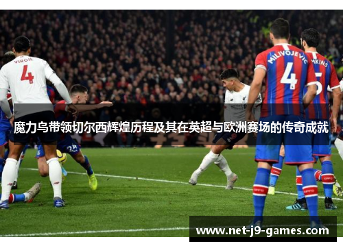 魔力鸟带领切尔西辉煌历程及其在英超与欧洲赛场的传奇成就
