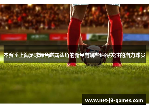 本赛季上海足球舞台崭露头角的新星有哪些值得关注的潜力球员