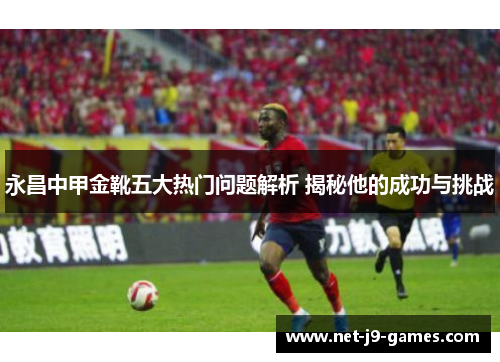 永昌中甲金靴五大热门问题解析 揭秘他的成功与挑战 永昌中甲金靴五大热门问题解析 揭秘他的成功与挑战