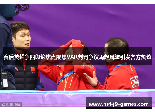 赛后英超争四舆论焦点聚焦VAR判罚争议再起风波引发各方热议
