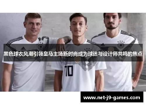 黑色球衣风潮引领皇马主场新时尚成为球迷与设计师共鸣的焦点